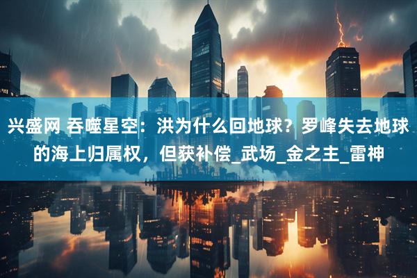 兴盛网 吞噬星空：洪为什么回地球？罗峰失去地球的海上归属权，但获补偿_武场_金之主_雷神