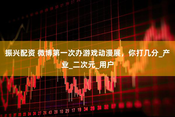 振兴配资 微博第一次办游戏动漫展，你打几分_产业_二次元_用户