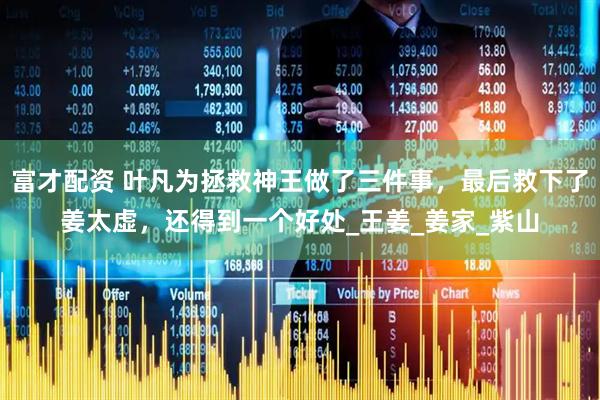 富才配资 叶凡为拯救神王做了三件事，最后救下了姜太虚，还得到一个好处_王姜_姜家_紫山