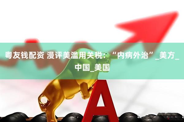 粤友钱配资 漫评美滥用关税：“内病外治”_美方_中国_美国
