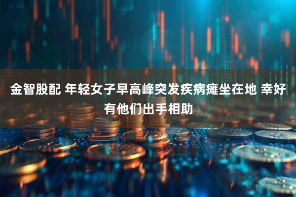 金智股配 年轻女子早高峰突发疾病瘫坐在地 幸好有他们出手相助
