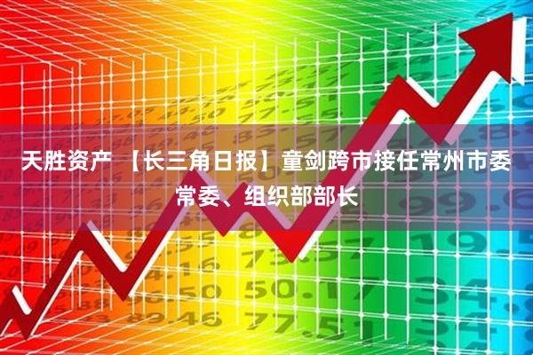 天胜资产 【长三角日报】童剑跨市接任常州市委常委、组织部部长