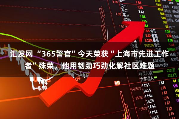 汇发网 “365警官”今天荣获“上海市先进工作者”殊荣，他用韧劲巧劲化解社区难题