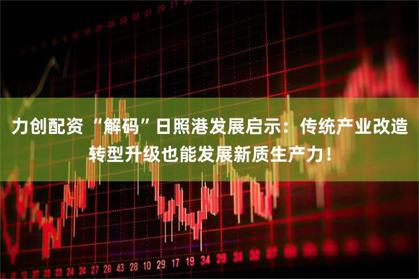 力创配资 “解码”日照港发展启示：传统产业改造转型升级也能发展新质生产力！