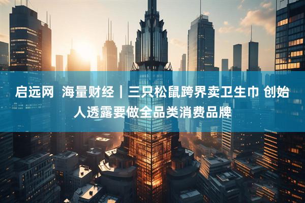 启远网  海量财经｜三只松鼠跨界卖卫生巾 创始人透露要做全品类消费品牌
