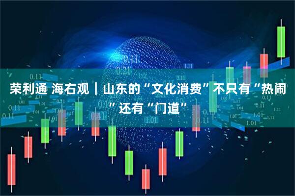 荣利通 海右观｜山东的“文化消费”不只有“热闹”还有“门道”