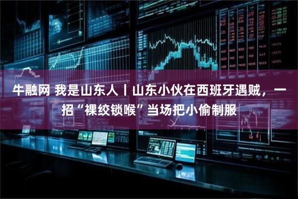 牛融网 我是山东人丨山东小伙在西班牙遇贼，一招“裸绞锁喉”当场把小偷制服