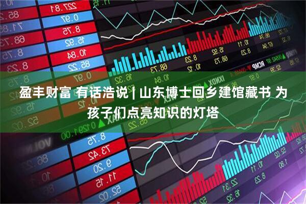 盈丰财富 有话浩说 | 山东博士回乡建馆藏书 为孩子们点亮知识的灯塔