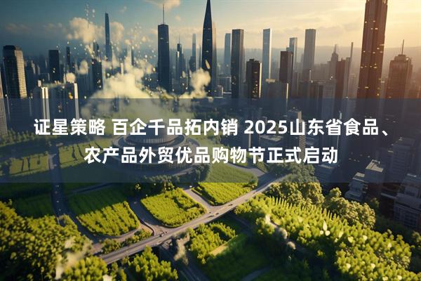 证星策略 百企千品拓内销 2025山东省食品、农产品外贸优品购物节正式启动
