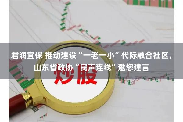 君润宜保 推动建设“一老一小”代际融合社区，山东省政协“民声连线”邀您建言