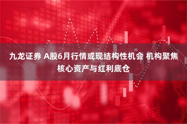九龙证券 A股6月行情或现结构性机会 机构聚焦核心资产与红利底仓