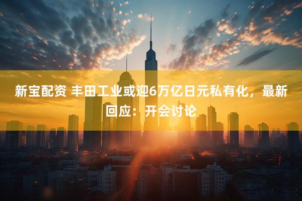 新宝配资 丰田工业或迎6万亿日元私有化，最新回应：开会讨论