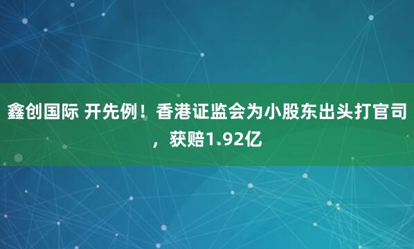 鑫创国际 开先例！香港证监会为小股东出头打官司，获赔1.92亿