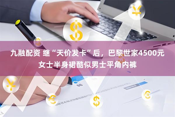 九融配资 继“天价发卡”后，巴黎世家4500元女士半身裙酷似男士平角内裤