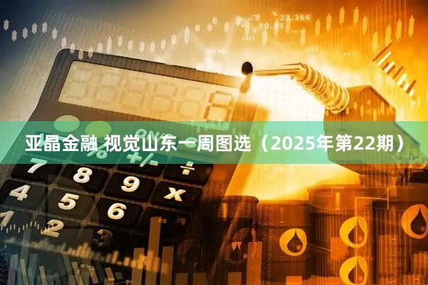 亚晶金融 视觉山东一周图选（2025年第22期）