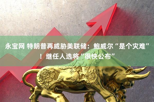 永宝网 特朗普再威胁美联储：鲍威尔“是个灾难”！继任人选将“很快公布”