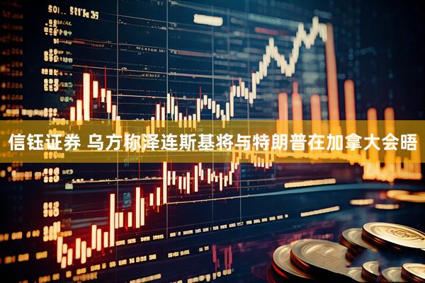 信钰证券 乌方称泽连斯基将与特朗普在加拿大会晤