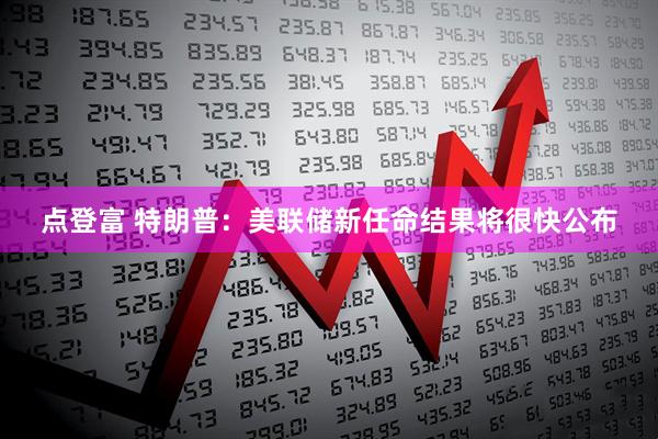 点登富 特朗普：美联储新任命结果将很快公布