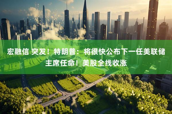 宏融信 突发！特朗普：将很快公布下一任美联储主席任命！美股全线收涨