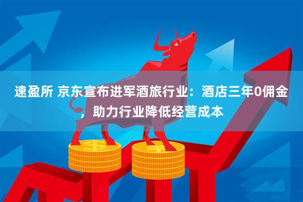 速盈所 京东宣布进军酒旅行业：酒店三年0佣金，助力行业降低经营成本