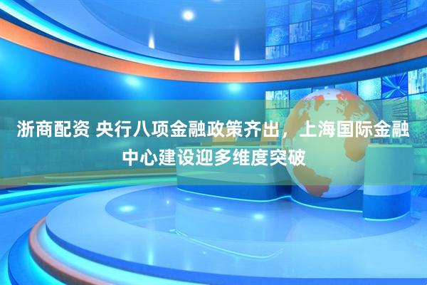 浙商配资 央行八项金融政策齐出，上海国际金融中心建设迎多维度突破