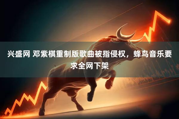 兴盛网 邓紫棋重制版歌曲被指侵权，蜂鸟音乐要求全网下架