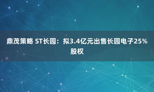 鼎茂策略 ST长园：拟3.4亿元出售长园电子25%股权