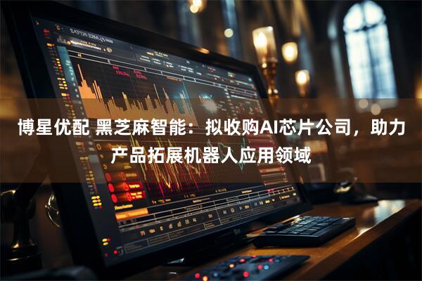 博星优配 黑芝麻智能：拟收购AI芯片公司，助力产品拓展机器人应用领域