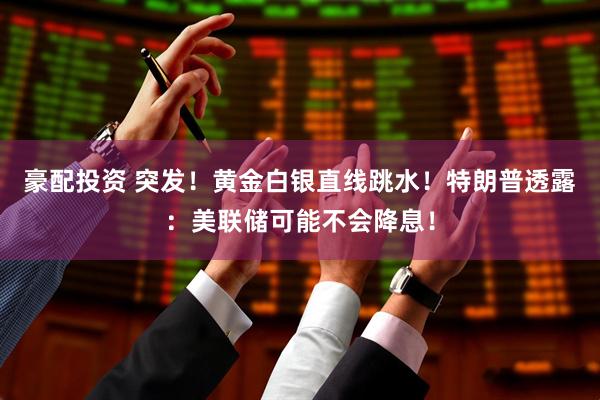 豪配投资 突发！黄金白银直线跳水！特朗普透露：美联储可能不会降息！