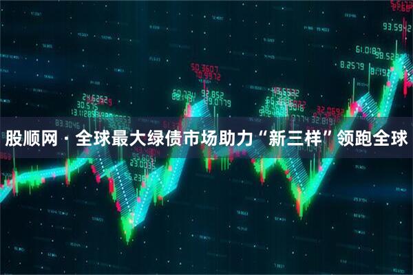 股顺网 · 全球最大绿债市场助力“新三样”领跑全球
