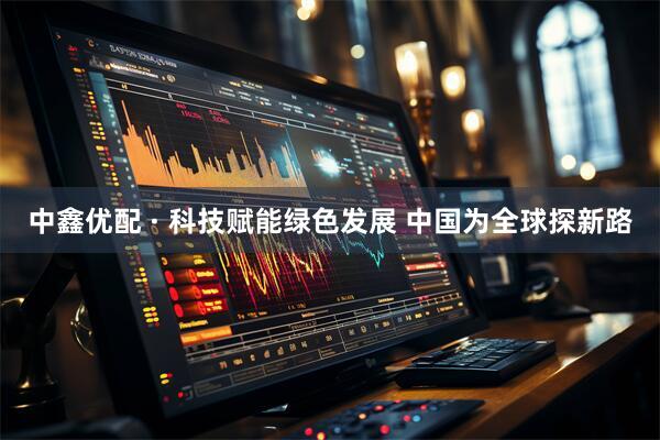 中鑫优配 · 科技赋能绿色发展 中国为全球探新路