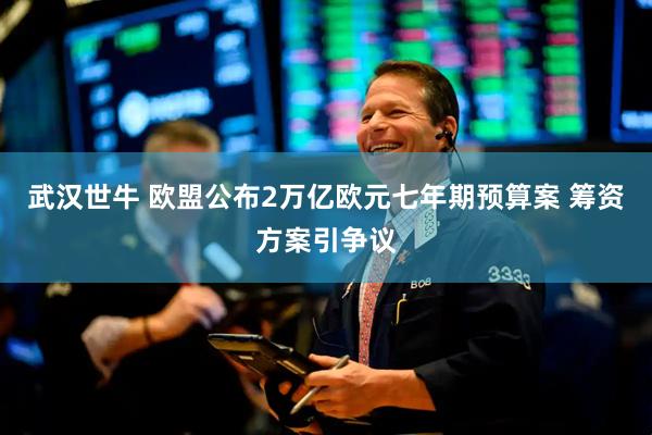 武汉世牛 欧盟公布2万亿欧元七年期预算案 筹资方案引争议