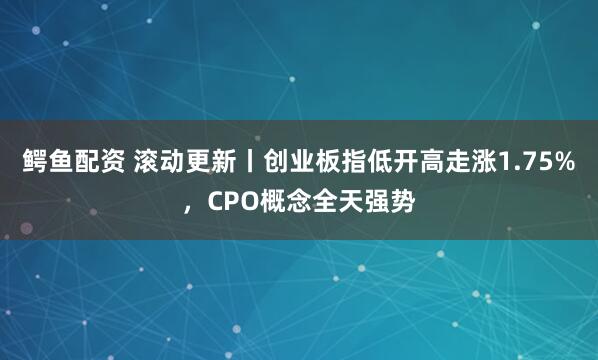 鳄鱼配资 滚动更新丨创业板指低开高走涨1.75%，CPO概念全天强势