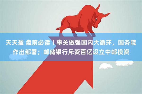 天天盈 盘前必读丨事关做强国内大循环，国务院作出部署；邮储银行斥资百亿设立中邮投资
