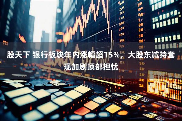 股天下 银行板块年内涨幅超15%，大股东减持套现加剧顶部担忧
