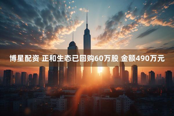 博星配资 正和生态已回购60万股 金额490万元
