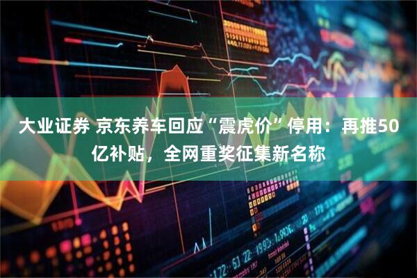 大业证券 京东养车回应“震虎价”停用：再推50亿补贴，全网重奖征集新名称