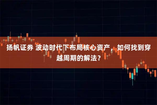 扬帆证券 波动时代下布局核心资产，如何找到穿越周期的解法？