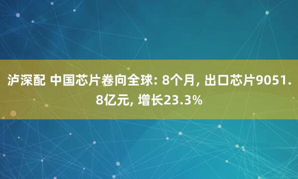 泸深配 中国芯片卷向全球: 8个月, 出口芯片9051.8亿元, 增长23.3%