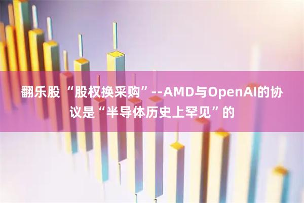 翻乐股 “股权换采购”--AMD与OpenAI的协议是“半导体历史上罕见”的