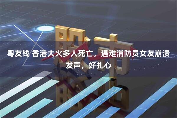 粤友钱 香港大火多人死亡，遇难消防员女友崩溃发声，好扎心