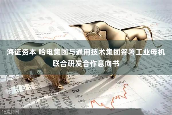 海证资本 哈电集团与通用技术集团签署工业母机联合研发合作意向书