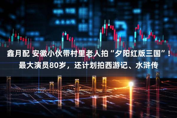 鑫月配 安徽小伙带村里老人拍“夕阳红版三国”！最大演员80岁，还计划拍西游记、水浒传