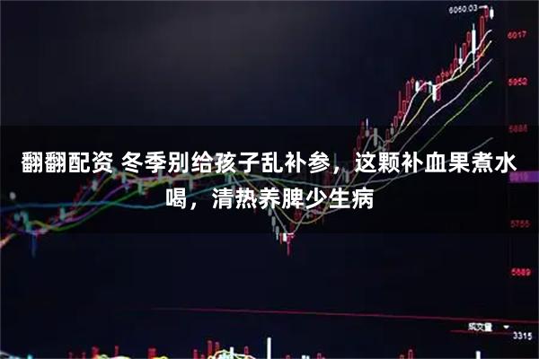 翻翻配资 冬季别给孩子乱补参，这颗补血果煮水喝，清热养脾少生病