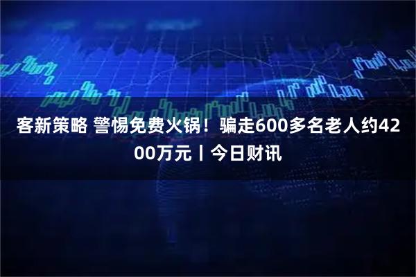 客新策略 警惕免费火锅！骗走600多名老人约4200万元丨今日财讯