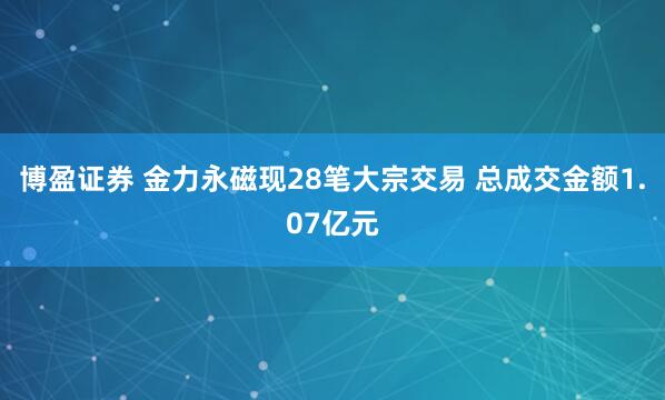 博盈证券 金力永磁现28笔大宗交易 总成交金额1.07亿元