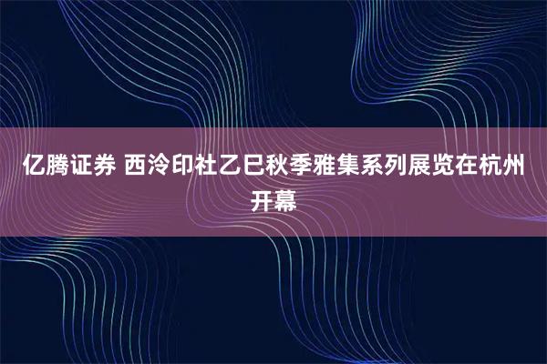 亿腾证券 西泠印社乙巳秋季雅集系列展览在杭州开幕