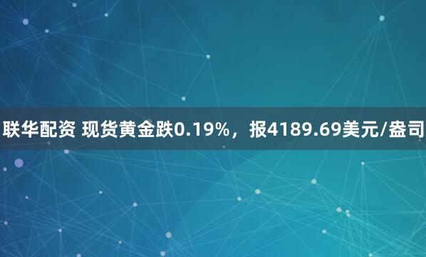 联华配资 现货黄金跌0.19%，报4189.69美元/盎司