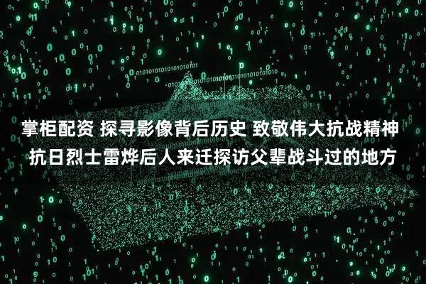 掌柜配资 探寻影像背后历史 致敬伟大抗战精神 抗日烈士雷烨后人来迁探访父辈战斗过的地方