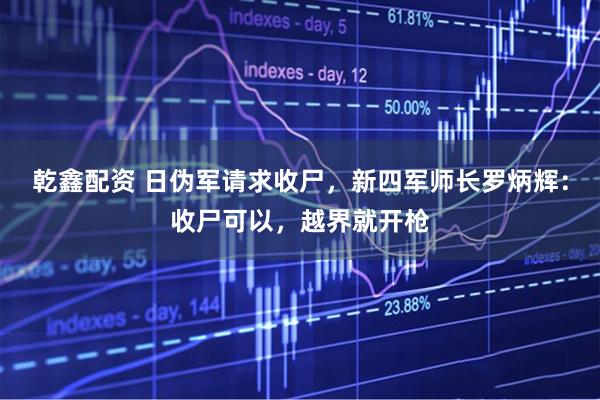 乾鑫配资 日伪军请求收尸，新四军师长罗炳辉：收尸可以，越界就开枪